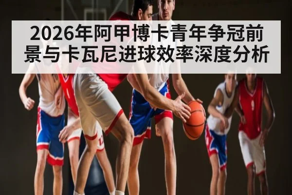2026年阿甲博卡青年争冠前景与卡瓦尼进球效率深度分析（kaiyun）